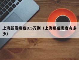 上海新发癌症8.5万例（上海癌症患者有多少）